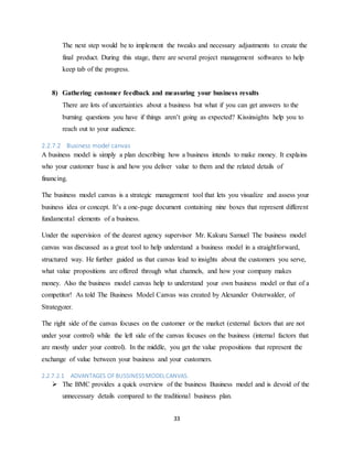 33
The next step would be to implement the tweaks and necessary adjustments to create the
final product. During this stage, there are several project management softwares to help
keep tab of the progress.
8) Gathering customer feedback and measuring your business results
There are lots of uncertainties about a business but what if you can get answers to the
burning questions you have if things aren’t going as expected? Kissinsights help you to
reach out to your audience.
2.2.7.2 Business model canvas
A business model is simply a plan describing how a business intends to make money. It explains
who your customer base is and how you deliver value to them and the related details of
financing.
The business model canvas is a strategic management tool that lets you visualize and assess your
business idea or concept. It’s a one-page document containing nine boxes that represent different
fundamental elements of a business.
Under the supervision of the dearest agency supervisor Mr. Kakuru Samuel The business model
canvas was discussed as a great tool to help understand a business model in a straightforward,
structured way. He further guided us that canvas lead to insights about the customers you serve,
what value propositions are offered through what channels, and how your company makes
money. Also the business model canvas help to understand your own business model or that of a
competitor! As told The Business Model Canvas was created by Alexander Osterwalder, of
Strategyzer.
The right side of the canvas focuses on the customer or the market (external factors that are not
under your control) while the left side of the canvas focuses on the business (internal factors that
are mostly under your control). In the middle, you get the value propositions that represent the
exchange of value between your business and your customers.
2.2.7.2.1 ADVANTAGES OFBUSSINESSMODELCANVAS.
 The BMC provides a quick overview of the business Business model and is devoid of the
unnecessary details compared to the traditional business plan.
 