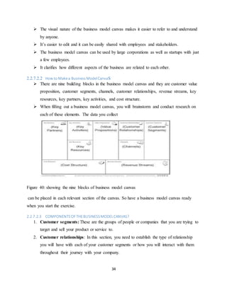 34
 The visual nature of the business model canvas makes it easier to refer to and understand
by anyone.
 It’s easier to edit and it can be easily shared with employees and stakeholders.
 The business model canvas can be used by large corporations as well as startups with just
a few employees.
 It clarifies how different aspects of the business are related to each other.
2.2.7.2.2 How to Makea BusinessModelCanvaS
 There are nine building blocks in the business model canvas and they are customer value
proposition, customer segments, channels, customer relationships, revenue streams, key
resources, key partners, key activities, and cost structure.
 When filling out a business model canvas, you will brainstorm and conduct research on
each of these elements. The data you collect
Figure 40: showing the nine blocks of business model canvas
can be placed in each relevant section of the canvas. So have a business model canvas ready
when you start the exercise.
2.2.7.2.3 COMPONENTSOFTHEBUSINESSMODELCANVAS?
1. Customer segments: These are the groups of people or companies that you are trying to
target and sell your product or service to.
2. Customer relationships: In this section, you need to establish the type of relationship
you will have with each of your customer segments or how you will interact with them
throughout their journey with your company.
 