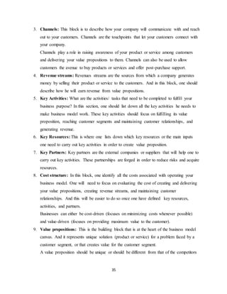35
3. Channels: This block is to describe how your company will communicate with and reach
out to your customers. Channels are the touchpoints that let your customers connect with
your company.
Channels play a role in raising awareness of your product or service among customers
and delivering your value propositions to them. Channels can also be used to allow
customers the avenue to buy products or services and offer post-purchase support.
4. Revenue streams: Revenues streams are the sources from which a company generates
money by selling their product or service to the customers. And in this block, one should
describe how he will earn revenue from value propositions.
5. Key Activities: What are the activities/ tasks that need to be completed to fulfill your
business purpose? In this section, one should list down all the key activities he needs to
make business model work. These key activities should focus on fulfilling its value
proposition, reaching customer segments and maintaining customer relationships, and
generating revenue.
6. Key Resources: This is where one lists down which key resources or the main inputs
one need to carry out key activities in order to create value proposition.
7. Key Partners: Key partners are the external companies or suppliers that will help one to
carry out key activities. These partnerships are forged in order to reduce risks and acquire
resources.
8. Cost structure: In this block, one identify all the costs associated with operating your
business model. One will need to focus on evaluating the cost of creating and delivering
your value propositions, creating revenue streams, and maintaining customer
relationships. And this will be easier to do so once one have defined key resources,
activities, and partners.
Businesses can either be cost-driven (focuses on minimizing costs whenever possible)
and value-driven (focuses on providing maximum value to the customer).
9. Value propositions: This is the building block that is at the heart of the business model
canvas. And it represents unique solution (product or service) for a problem faced by a
customer segment, or that creates value for the customer segment.
A value proposition should be unique or should be different from that of the competitors
 