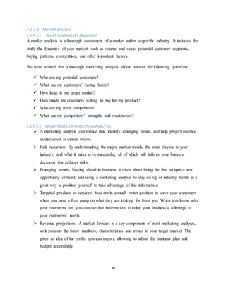 36
2.2.7.3 Market analysis
2.2.7.3.1 WHAT IS A MARKET ANALYSIS?
A market analysis is a thorough assessment of a market within a specific industry. It includes the
study the dynamics of your market, such as volume and value, potential customer segments,
buying patterns, competition, and other important factors.
We were advised that a thorough marketing analysis should answer the following questions:
 Who are my potential customers?
 What are my customers’ buying habits?
 How large is my target market?
 How much are customers willing to pay for my product?
 Who are my main competitors?
 What are my competitors’ strengths and weaknesses?
2.2.7.3.2 ADVANTAGES OFMARKETINGANALYSIS.
 A marketing analysis can reduce risk, identify emerging trends, and help project revenue
as discussed in details below.
 Risk reduction: By understanding the major market trends, the main players in your
industry, and what it takes to be successful, all of which will inform your business
decisions this reduces risks.
 Emerging trends: Staying ahead in business is often about being the first to spot a new
opportunity or trend, and using a marketing analysis to stay on top of industry trends is a
great way to position yourself to take advantage of this information
 Targeted products or services: You are in a much better position to serve your customers
when you have a firm grasp on what they are looking for from you. When you know who
your customers are, you can use that information to tailor your business’s offerings to
your customers’ needs.
 Revenue projections: A market forecast is a key component of most marketing analyses,
as it projects the future numbers, characteristics and trends in your target market. This
gives an idea of the profits you can expect, allowing to adjust the business plan and
budget accordingly.
 