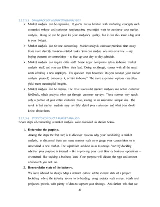 37
2.2.7.3.3 DRAWBACKSOF A MARKETINGANALYSIS?
 Market analysis can be expensive. If you’re not as familiar with marketing concepts such
as market volume and customer segmentation, you might want to outsource your market
analysis. Doing so can be great for your analysis’s quality, but it can also leave a big dent
in your budget.
 Market analysis can be time-consuming. Market analysis can take precious time away
from more directly business-related tasks. You can analyze one area at a time – say,
buying patterns or competition – to free up your day-to-day schedule.
 Market analysis can require extra staff. Some larger companies retain in-house market
analysis staff, and you can follow their lead. Doing so, though, comes with all the usual
costs of hiring a new employee. The question then becomes: Do you conduct your market
analysis yourself, outsource it, or hire in-house? The more expensive options can often
yield more meaningful insights.
 Market analysis can be narrow. The most successful market analyses use actual customer
feedback, which analysts often get through customer surveys. These surveys may reach
only a portion of your entire customer base, leading to an inaccurate sample size. The
result is that market analysis may not fully detail your customers and what you should
know about them.
2.2.7.3.4 STEPS TO CONDUCTA MARKET ANALYSIS
Seven steps of conducting a market analysis were discussed as shown below.
1. Determine the purpose.
Among the steps the first step is to discover reasons why your conducting a market
analysis, as discussed there are many reasons such as to gauge your competition or to
understand a new market. The supervisor advised us as to always Start by deciding
whether your purpose is internal – like improving your cash flow or business operations –
or external, like seeking a business loan. Your purpose will dictate the type and amount
of research you will do.
2. Researchthe state of the industry.
We were advised to always Map a detailed outline of the current state of a project.
Including where the industry seems to be heading, using metrics such as size, trends and
projected growth, with plenty of data to support your findings. And further told that we
 