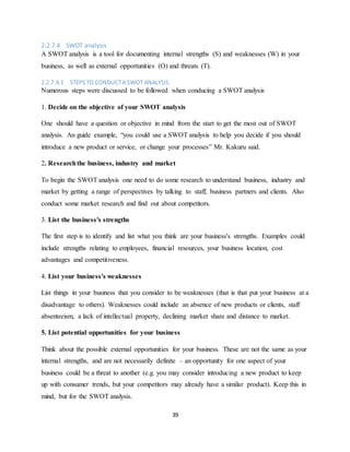 39
2.2.7.4 SWOT analysis
A SWOT analysis is a tool for documenting internal strengths (S) and weaknesses (W) in your
business, as well as external opportunities (O) and threats (T).
2.2.7.4.1 STEPSTO CONDUCTA SWOT ANALYSIS.
Numerous steps were discussed to be followed when conducing a SWOT analysis
1. Decide on the objective of your SWOT analysis
One should have a question or objective in mind from the start to get the most out of SWOT
analysis. An guide example, “you could use a SWOT analysis to help you decide if you should
introduce a new product or service, or change your processes” Mr. Kakuru said.
2. Researchthe business, industry and market
To begin the SWOT analysis one need to do some research to understand business, industry and
market by getting a range of perspectives by talking to staff, business partners and clients. Also
conduct some market research and find out about competitors.
3. List the business's strengths
The first step is to identify and list what you think are your business's strengths. Examples could
include strengths relating to employees, financial resources, your business location, cost
advantages and competitiveness.
4. List your business's weaknesses
List things in your business that you consider to be weaknesses (that is that put your business at a
disadvantage to others). Weaknesses could include an absence of new products or clients, staff
absenteeism, a lack of intellectual property, declining market share and distance to market.
5. List potential opportunities for your business
Think about the possible external opportunities for your business. These are not the same as your
internal strengths, and are not necessarily definite – an opportunity for one aspect of your
business could be a threat to another (e.g. you may consider introducing a new product to keep
up with consumer trends, but your competitors may already have a similar product). Keep this in
mind, but for the SWOT analysis.
 