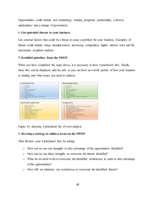 40
Opportunities could include new technology, training programs, partnerships, a diverse
marketplace and a change of government.
6. List potential threats to your business
List external factors that could be a threat or cause a problem for your business. Examples of
threats could include rising unemployment, increasing competition, higher interest rates and the
uncertainty of global markets.
7. Establish priorities from the SWOT
When you have completed the steps above, it is necessary to have 4 prioritized lists. Ideally,
these lists can be displayed side-by-side so you can have an overall picture of how your business
is running and what issues you need to address.
Figure 41: showing 4 prioritized list of swot analysis
8. Developa strategy to address issues in the SWOT
Then Review your 4 prioritised lists by asking:
o How can we use our strengths to take advantage of the opportunities identified?
o How can we use these strengths to overcome the threats identified?
o What do we need to do to overcome the identified weaknesses in order to take advantage
of the opportunities?
o How will we minimize our weaknesses to overcome the identified threats?
 