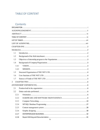 iv
TABLE OF CONTENT
Contents
DECLARATION .................................................................................................................................... i
ACKNOWLEDGEMENT.................................................................................................................. ii
ABSTRACT.................................................................................................................................... iii
TABLE OF CONTENT...........................................................................................................................iv
LIST OF TABLES.................................................................................................................................vii
LIST OF ACRONYMS....................................................................................................................viii
CHAPTER ONE................................................................................................................................2
Introduction........................................................................................................................................2
1.1 Introduction.........................................................................................................................2
1.2 Background of the field attachment.......................................................................................2
1.3 Objectives of internship program to the Organization .............................................................3
1.4 Background of Company/Organization..................................................................................3
1.4.1 VISION.......................................................................................................................3
1.4.2 MISSION.....................................................................................................................3
1.5 Structural Organization of THE WIT LTD ............................................................................4
1.6 Core functions of THE WIT LTD .........................................................................................4
1.7 Sources of Funds of THE WIT LTD .....................................................................................5
2 CHAPTER TWO ........................................................................................................................6
(INTERNISHIP EXPERIENCES).......................................................................................................6
2.1 Position held in the organization ...........................................................................................6
2.2 Duties and roles performed...................................................................................................6
2.2.1 Orientation...................................................................................................................6
2.2.2 HARDWARE AND SOFTWARE MAINTAINENCE....................................................6
2.2.3 Computer Networking.................................................................................................19
2.2.4 MYSQL Database Programming .................................................................................27
2.2.5 Content management system:......................................................................................28
2.2.6 Graphic designing.......................................................................................................30
2.2.7 ENTERPRENUEAR BUSSINESS.......................................................................................32
2.2.8 Report Writing and Documentation.............................................................................41
 