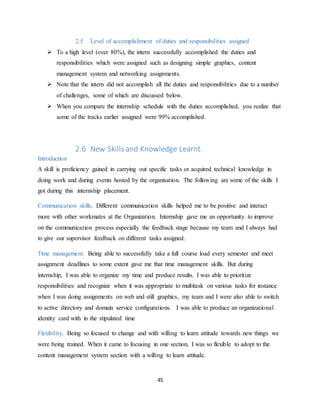 45
2.5 Level of accomplishment of duties and responsibilities assigned
 To a high level (over 80%), the intern successfully accomplished the duties and
responsibilities which were assigned such as designing simple graphics, content
management system and networking assignments.
 Note that the intern did not accomplish all the duties and responsibilities due to a number
of challenges, some of which are discussed below.
 When you compare the internship schedule with the duties accomplished, you realize that
some of the tracks earlier assigned were 99% accomplished.
2.6 New Skills and Knowledge Learnt.
Introduction
A skill is proficiency gained in carrying out specific tasks or acquired technical knowledge in
doing work and during events hosted by the organisation. The following are some of the skills I
got during this internship placement.
Communication skills. Different communication skills helped me to be positive and interact
more with other workmates at the Organization. Internship gave me an opportunity to improve
on the communication process especially the feedback stage because my team and I always had
to give our supervisor feedback on different tasks assigned.
Time management. Being able to successfully take a full course load every semester and meet
assignment deadlines to some extent gave me that time management skills. But during
internship, I was able to organize my time and produce results. I was able to prioritize
responsibilities and recognize when it was appropriate to multitask on various tasks for instance
when I was doing assignments on web and still graphics, my team and I were also able to switch
to active directory and domain service configurations. I was able to produce an organizational
identity card with in the stipulated time
Flexibility. Being so focused to change and with willing to learn attitude towards new things we
were being trained. When it came to focusing in one section, I was so flexible to adopt to the
content management system section with a willing to learn attitude.
 
