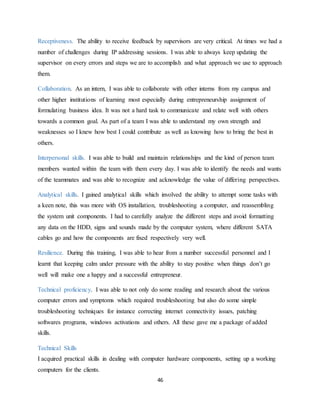 46
Receptiveness. The ability to receive feedback by supervisors are very critical. At times we had a
number of challenges during IP addressing sessions. I was able to always keep updating the
supervisor on every errors and steps we are to accomplish and what approach we use to approach
them.
Collaboration. As an intern, I was able to collaborate with other interns from my campus and
other higher institutions of learning most especially during entrepreneurship assignment of
formulating business idea. It was not a hard task to communicate and relate well with others
towards a common goal. As part of a team I was able to understand my own strength and
weaknesses so I knew how best I could contribute as well as knowing how to bring the best in
others.
Interpersonal skills. I was able to build and maintain relationships and the kind of person team
members wanted within the team with them every day. I was able to identify the needs and wants
of the teammates and was able to recognize and acknowledge the value of differing perspectives.
Analytical skills. I gained analytical skills which involved the ability to attempt some tasks with
a keen note, this was more with OS installation, troubleshooting a computer, and reassembling
the system unit components. I had to carefully analyze the different steps and avoid formatting
any data on the HDD, signs and sounds made by the computer system, where different SATA
cables go and how the components are fixed respectively very well.
Resilience. During this training, I was able to hear from a number successful personnel and I
learnt that keeping calm under pressure with the ability to stay positive when things don’t go
well will make one a happy and a successful entrepreneur.
Technical proficiency. I was able to not only do some reading and research about the various
computer errors and symptoms which required troubleshooting but also do some simple
troubleshooting techniques for instance correcting internet connectivity issues, patching
softwares programs, windows activations and others. All these gave me a package of added
skills.
Technical Skills
I acquired practical skills in dealing with computer hardware components, setting up a working
computers for the clients.
 