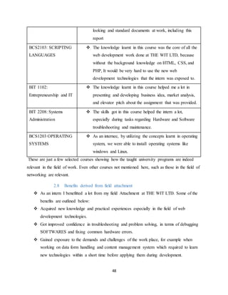 48
looking and standard documents at work, including this
report
BCS2103: SCRIPTING
LANGUAGES
 The knowledge learnt in this course was the core of all the
web development work done at THE WIT LTD, because
without the background knowledge on HTML, CSS, and
PHP, It would be very hard to use the new web
development technologies that the intern was exposed to.
BIT 1102:
Entrepreneurship and IT
 The knowledge learnt in this course helped me a lot in
presenting and developing business idea, market analysis,
and elevator pitch about the assignment that was provided.
BIT 2208: Systems
Administration
 The skills got in this course helped the intern a lot,
especially during tasks regarding Hardware and Software
troubleshooting and maintenance.
BCS1203 OPERATING
SYSTEMS
 As an internee, by utilizing the concepts learnt in operating
system, we were able to install operating systems like
windows and Linux.
These are just a few selected courses showing how the taught university programs are indeed
relevant in the field of work. Even other courses not mentioned here, such as those in the field of
networking are relevant.
2.8 Benefits derived from field attachment
 As an intern I benefitted a lot from my field Attachment at THE WIT LTD. Some of the
benefits are outlined below:
 Acquired new knowledge and practical experiences especially in the field of web
development technologies.
 Got improved confidence in troubleshooting and problem solving, in terms of debugging
SOFTWARES and fixing common hardware errors.
 Gained exposure to the demands and challenges of the work place, for example when
working on data form handling and content management system which required to learn
new technologies within a short time before applying them during development.
 