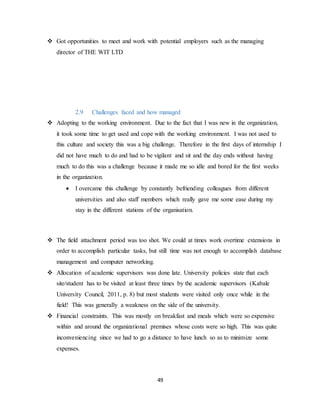 49
 Got opportunities to meet and work with potential employers such as the managing
director of THE WIT LTD
2.9 Challenges faced and how managed
 Adopting to the working environment. Due to the fact that I was new in the organization,
it took some time to get used and cope with the working environment. I was not used to
this culture and society this was a big challenge. Therefore in the first days of internship I
did not have much to do and had to be vigilant and sit and the day ends without having
much to do this was a challenge because it made me so idle and bored for the first weeks
in the organization.
 I overcame this challenge by constantly befriending colleagues from different
universities and also staff members which really gave me some ease during my
stay in the different stations of the organisation.
 The field attachment period was too shot. We could at times work overtime extensions in
order to accomplish particular tasks, but still time was not enough to accomplish database
management and computer networking.
 Allocation of academic supervisors was done late. University policies state that each
site/student has to be visited at least three times by the academic supervisors (Kabale
University Council, 2011, p. 8) but most students were visited only once while in the
field! This was generally a weakness on the side of the university.
 Financial constraints. This was mostly on breakfast and meals which were so expensive
within and around the organizational premises whose costs were so high. This was quite
inconveniencing since we had to go a distance to have lunch so as to minimize some
expenses.
 