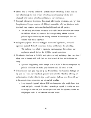 50
 Limited time to cover the fundamental contents of core networking. In most cases we
were taken through the basis of Core networking so as to catch up with the time
scheduled to the various networking architectures we were to cover.
 Too much information absorptions. This started right from the orientation, and every time
I was introduced to new concepts with different personalities who later introduced us to
completely new concepts which must be absorbed in web and still graphics.
 The only way which made me switch to such pace was to read ahead and consult
the different officers and minimize time wastage (Siting without a task to
perform) by each and every time finding sometime to do or request for a task
from the Field based supervisor.
 Inadequate equipment. This was the biggest factor in the organization, inadequate
equipment included, Network connections, testers, and Switches for networking.
 This challenge was solved by purchasing more equipment like switches and
purchasing network devices like MIFI for internet connections.
 The distance from home to the initial work place was really a challenge since every time I
w0uld need to compete with traffic jam and arrive at work in time which at times was
costly.
 I got over it by planning earlier enough so as to be just in time so as to prevent the
pressure associated with traffic jam, transport fares, and arrival at work.
 Our supervisors were quite busy and up and down at times. This became a challenge for
my team and I since we were already given the task schedules. Therefore following up
and completion of tasks within the time bound became a challenge since I was still new
to the concept of core networking and web and still graphics.
 I was constantly in touch with the field based supervisor who would always send
work, and guides on email. Therefore it was always my task to mobilize the team
so as to go an extra mile with the concept so that when the supervisor comes, we
can just pass over it to see where the hardships where.
 