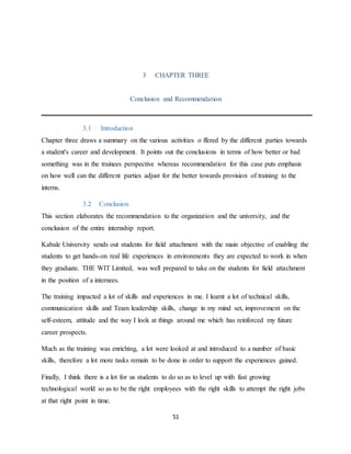 51
3 CHAPTER THREE
Conclusion and Recommendation
3.1 Introduction
Chapter three draws a summary on the various activities o ffered by the different parties towards
a student's career and development. It points out the conclusions in terms of how better or bad
something was in the trainees perspective whereas recommendation for this case puts emphasis
on how well can the different parties adjust for the better towards provision of training to the
interns.
3.2 Conclusion
This section elaborates the recommendation to the organization and the university, and the
conclusion of the entire internship report.
Kabale University sends out students for field attachment with the main objective of enabling the
students to get hands-on real life experiences in environments they are expected to work in when
they graduate. THE WIT Limited, was well prepared to take on the students for field attachment
in the position of a internees.
The training impacted a lot of skills and experiences in me. I learnt a lot of technical skills,
communication skills and Team leadership skills, change in my mind set, improvement on the
self-esteem, attitude and the way I look at things around me which has reinforced my future
career prospects.
Much as the training was enriching, a lot were looked at and introduced to a number of basic
skills, therefore a lot more tasks remain to be done in order to support the experiences gained.
Finally, I think there is a lot for us students to do so as to level up with fast growing
technological world so as to be the right employees with the right skills to attempt the right jobs
at that right point in time.
 