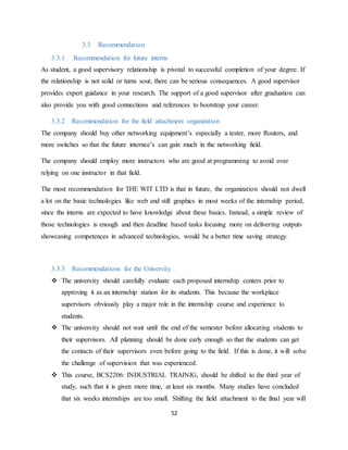 52
3.3 Recommendation
3.3.1 Recommendation for future interns
As student, a good supervisory relationship is pivotal to successful completion of your degree. If
the relationship is not solid or turns sour, there can be serious consequences. A good supervisor
provides expert guidance in your research. The support of a good supervisor after graduation can
also provide you with good connections and references to bootstrap your career.
3.3.2 Recommendation for the field attachment organization
The company should buy other networking equipment’s especially a tester, more Routers, and
more switches so that the future internee’s can gain much in the networking field.
The company should employ more instructors who are good at programming to avoid over
relying on one instructor in that field.
The most recommendation for THE WIT LTD is that in future, the organization should not dwell
a lot on the basic technologies like web and still graphics in most weeks of the internship period,
since the interns are expected to have knowledge about these basics. Instead, a simple review of
those technologies is enough and then deadline based tasks focusing more on delivering outputs
showcasing competences in advanced technologies, would be a better time saving strategy.
3.3.3 Recommendations for the University
 The university should carefully evaluate each proposed internship centers prior to
approving it as an internship station for its students. This because the workplace
supervisors obviously play a major role in the internship course and experience to
students.
 The university should not wait until the end of the semester before allocating students to
their supervisors. All planning should be done early enough so that the students can get
the contacts of their supervisors even before going to the field. If this is done, it will solve
the challenge of supervision that was experienced.
 This course, BCS2206: INDUSTRIAL TRAINIG, should be shifted to the third year of
study, such that it is given more time, at least six months. Many studies have concluded
that six weeks internships are too small. Shifting the field attachment to the final year will
 