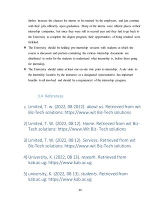 53
further increase the chances for interns to be retained by the employers, and just continue
with their jobs officially upon graduation. Many of the interns were offered places at their
internship companies, but since they were still in second year and they had to go back to
the University to complete the degree program, their opportunities of being retained were
forfeited.
 The University should be holding pre-internship sessions with students at which the
course is discussed and packets containing the various internship documents are
distributed in order for the students to understand what internship is, before them going
for internship.
 The University should make at least one on-site visit prior to internship. A site visits to
the internship location by the instructor or a designated representative has important
benefits to all involved and should be a requirement of the internship program.
3.4 References
1) Limited, T. w. (2022, 08 2022). about us. Retrieved from wit
Biz-Tech solutions: https://www.wit Biz-Tech solutions
2) Limited, T. W. (2022, 08 12). Home. Retrieved from wit Biz-
Tech solutions: https://www.Wit Biz- Tech solutions
3) Limited, T. W. (2022, 08 12). Services. Retrieved from wit
Biz-Tech solutions: https://www.wit Biz-Tech solutions
4) University, K. (2022, 08 13). researh. Retrieved from
kab.ac.ug: https://www.kab.ac.ug
5) university, K. (2022, 08 13). students. Retrieved from
kab.ac.ug: https://www.kab.ac.ug
 