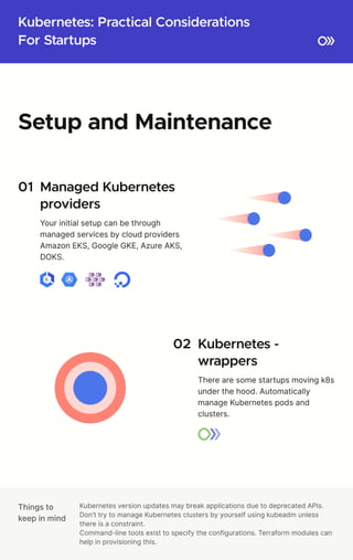 Kubernetes: Practical Considerations

For Startups
Things to

keep in mind
Kubernetes version updates may break applications due to deprecated APIs.

Don’t try to manage Kubernetes clusters by yourself using kubeadm unless
there is a constraint.

Command-line tools exist to specify the configurations. Terraform modules can
help in provisioning this.
Setup and Maintenance
01 Managed Kubernetes

providers
Your initial setup can be through
managed services by cloud providers 

Amazon EKS, Google GKE, Azure AKS,
DOKS.
02 Kubernetes - 

wrappers
There are some startups moving k8s
under the hood. Automatically
manage Kubernetes pods and
clusters.
 