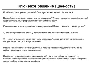 ( )Ключевое решение ценность
• , ?Проблема которую мы решаем Самочувствия в связи с обстановкой
• , ?Важнейшее отличие от всего что есть на рынке Ремонт курирует наш собственный
,представитель мы предлагаем полный комплект услуг
• ? ?Ключевые выгоды по сравнению с конкурентами В чем основное преимущество
1 ) , .Мы не привязаны к одному исполнителю это дает возможность выбора
2) ,Исполнитель если хочет получить следующий заказ работает качественно и
. , .быстро Знает что его могут заменить
• ?Новые возможности Индивидуальный подход позволяет удволетворить почти
любые фантазии и пожелания клиента
• ?Как меняется повседневная жизнь клиента Что в нее добавляется или что
?исчезает ,Подчеркивает личностные характеристики повышается общий настрой и
создается благоприятная атмосфера
 