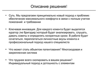 !Описание решения
• .Суть :Мы предлагаем принципиально новый подход к проблеме
обеспечение максимального комфорта в связи с полным учетом
пожеланий и требовании
• .Ключевая инновация Для каждого клиента будет выделятся
( ) , ,куратор не бригадир который будет анализировать слушать
.давать советы и определять конкретные сроки В работе будет
,сочетаться переплетаться личностные вкусы клиента и
профессиональный подход нашего специалиста
• ?Что может стать объектом патентования Многоходовая и
закрепленная система
• ?Что труднее всего скопировать в вашем решении
Индивидуальный подход и дотошность с элементам
 