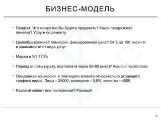 16
$
• : ?Продукт Что конкретно Вы будете продавать Какая продуктовая
?линейка Услуги по ремонту
• ? , ? 5 150Ценообразование Комиссия фиксированная цена От до тысяч тг
в зависимости от вида услуг
• %? 170%Маржа в
• ( , 60-90 )?Период оплаты сразу постоплата через дней Аванс и постоплата
• Ожидаемая конверсия в платящего клиента относительно входящего
. – 25000, – 5,8%, – 4500трафика лидов Лиды конверсия клиенты
• ?Разовый клиент или постоянный Разовый
-БИЗНЕС МОДЕЛЬ
 