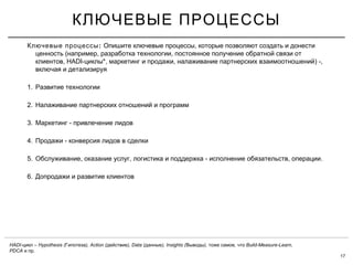 17
КЛЮЧЕВЫЕ ПРОЦЕССЫ
:Ключевые процессы ,Опишите ключевые процессы которые позволяют создать и донести
( , ,ценность например разработка технологии постоянное получение обратной связи от
, HADI- *, , ) -,клиентов циклы маркетинг и продажи налаживание партнерских взаимоотношений
включая и детализируя
1. Развитие технологии
2. Налаживание партнерских отношений и программ
3. -Маркетинг привлечение лидов
4. -Продажи конверсия лидов в сделки
5. , , - , .Обслуживание оказание услуг логистика и поддержка исполнение обязательств операции
6. Допродажи и развитие клиентов
HADI- – Hypothesis ( ), Action ( ), Data ( ), Insights ( ), , Build-Measure-Learn,цикл Гипотеза действие данные Выводы тоже самое что
PDCA .и пр
 