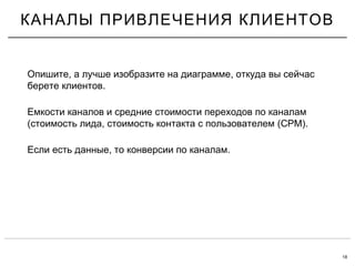 18
КАНАЛЫ ПРИВЛЕЧЕНИЯ КЛИЕНТОВ
, ,Опишите а лучше изобразите на диаграмме откуда вы сейчас
.берете клиентов
Емкости каналов и средние стоимости переходов по каналам
( , (CPM).стоимость лида стоимость контакта с пользователем
, .Если есть данные то конверсии по каналам
 