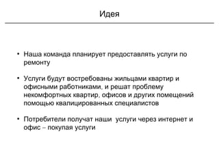 Идея
• Наша команда планирует предоставлять услуги по
ремонту
• Услуги будут востребованы жильцами квартир и
офисными работниками, и решат проблему
,некомфортных квартир офисов и других помещений
помощью квалицированных специалистов
• Потребители получат наши услуги через интернет и
–офис покупая услуги
 