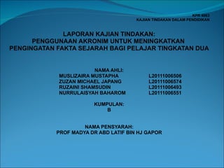 KPR 4063 KAJIAN TINDAKAN DALAM PENDIDIKAN     LAPORAN KAJIAN TINDAKAN: PENGGUNAAN AKRONIM UNTUK MENINGKATKAN  PENGINGATAN FAKTA SEJARAH BAGI PELAJAR TINGKATAN DUA       NAMA AHLI: MUSLIZAIRA MUSTAPHA  L20111006506 ZUZAN MICHAEL JAPANG  L20111006574 RUZAINI SHAMSUDIN  L20111006493 NURRULAISYAH BAHAROM  L20111006551   KUMPULAN: B     NAMA PENSYARAH: PROF MADYA DR ABD LATIF BIN HJ GAPOR   