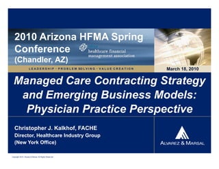 2010 Arizona HFMA Spring
   Conference
   (Chandler, AZ)
                     L E A D E R S H I P  P R O B L E M SO L V I N G  V A L U E C R E A T I O N   March 18, 2010


  Managed Care Contracting Strategy
   and Emerging Business Models:
    Physician Practice Perspective
   Christopher J. Kalkhof, FACHE
   Director, Healthcare Industry Group
   (New York Office)

Copyright 2010. Alvarez & Marsal. All Rights Reserved.
 