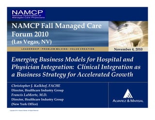 NAMCP Fall Managed Care
   Forum 2010
   (Las Vegas, NV)
                     L E A D E R S H I P  P R O B L E M SO L V I N G  V A L U E C R E A T I O N   November 4, 2010


   Emerging Business Models for Hospital and
   Physician Integration: Clinical Integration as
   a Business Strategy for Accelerated Growth
  Christopher J. Kalkhof, FACHE
  Director, Healthcare Industry Group
  Francis LaMorte, M.D.
  Director, Healthcare Industry Group
  (New York Office)
Copyright 2010. Alvarez & Marsal. All Rights Reserved.
 