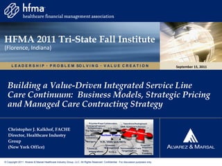 HFMA 2011 Tri-State Fall Institute
(Florence, Indiana)

      L E A D E R S H I P  P R O B L E M SO L V I N G  V A L U E C R E A T I O N                                                    September 15, 2011




  Building a Value-Driven Integrated Service Line
  Care Continuum: Business Models, Strategic Pricing
  and Managed Care Contracting Strategy

   Christopher J. Kalkhof, FACHE
   Director, Healthcare Industry
   Group
   (New York Office)


© Copyright 2011. Alvarez & Marsal Healthcare Industry Group, LLC. All Rights Reserved. Confidential. For discussion purposes only.
 