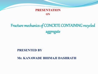 Fracture mechanics of CONCRTE CONTAINING recycled
aggregate
PRESENTATION
ON
PRESENTED BY
Mr. KANAWADE BHIMAJI DASHRATH
 
