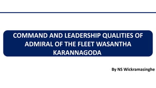 COMMAND AND LEADERSHIP QUALITIES OF
ADMIRAL OF THE FLEET WASANTHA
KARANNAGODA
By NS Wickramasinghe
 