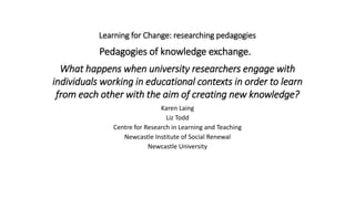 Learning for Change: researching pedagogies
.
Pedagogies of knowledge exchange.
.
What happens when university researchers engage with
individuals working in educational contexts in order to learn
from each other with the aim of creating new knowledge?
Karen Laing
Liz Todd
Centre for Research in Learning and Teaching
Newcastle Institute of Social Renewal
Newcastle University
 