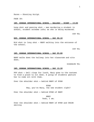 1
!
Karen – Shooting Script"
!
FADE IN:"
!
INT. KOREAN INTERNATIONAL SCHOOL – HALLWAY – NIGHT – 19:00!
!
Long shot and panning shot - man murdering a student in
school, student screams (sfx) as she is being murdered. "
!
CUT TO:"
!
EXT. KOREAN INTERNATIONAL SCHOOL – DAY 08:10!
!
Mid shot to long shot - MARY walking into the entrance of
the school."
!
CUT TO:"
!
INT. KOREAN INTERNATIONAL SCHOOL – DAY 09:00!
!
MARY walks down the hallway into her classroom and sits
down."
!
DISSOLVE TO:"
"
INT. KOREAN INTERNATIONAL SCHOOL – DAY 12:30!
!
POV shot – bell rings for lunch, Mary goes to the canteen
to find a place to sit down. A group of students gesture
her to come sit with them. "
!
Over the shoulder shot – behind MARY of EVAN "
!
EVAN"
Hey, you’re Mary, the new student right? "
!
Over the shoulder shot – behind EVAN of MARY"
!
MARY"
Yeah, I am. "
!
Over the shoulder shot – behind MARY of EVAN and CHLOE
smiling"
!
!
 