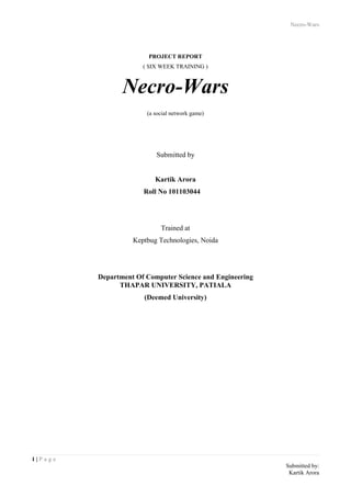 Necro-Wars
1 | P a g e
Submitted by:
Kartik Arora
PROJECT REPORT
( SIX WEEK TRAINING )
Necro-Wars
(a social network game)
Submitted by
Kartik Arora
Roll No 101103044
Trained at
Keptbug Technologies, Noida
Department Of Computer Science and Engineering
THAPAR UNIVERSITY, PATIALA
(Deemed University)
 