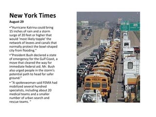 New York Times August 29 “ Hurricane Katrina could bring 15 inches of rain and a storm surge of 20 feet or higher that would ‘most likely topple’ the network of levees and canals that normally protect the bowl-shaped city from flooding.” “ President Bush declared a state of emergency for the Gulf Coast, a move that cleared the way for immediate federal aid. Mr. Bush also urged people in the storm's potential path to head for safer ground.”  ” A spokeswoman said FEMA had mobilized several hundred specialists, including about 20 medical teams and a smaller number of urban search and rescue teams. ” 