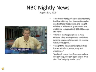 NBC Nightly News August 31 st , 2005 “ The mayor here gave voice to what many had feared today that thousands may be dead in these floodwaters, and tonight officials at all levels of government are mobilizing to evacuate all 100,000 people still here.” “ Think of the hospitals here in New Orleans…they are in perilous conditions, running on generator power, no running water, no supplies.” “ Tonight the navy is sending four ships loaded with food, water, soap and medicine…” “ And we'll repeat this: For more on how you can help, you can logon to our Web site. That's nightly.msnbc.com.” 
