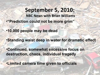 September 5, 2005 September 5, 2010:  NBC News with Brian Williams “ Prediction could not be more grim” 10,000 people may be dead Standing waist deep in water for dramatic effect Continued, somewhat excessive focus on  destruction, chaos, individual tragedy Limited camera time given to officials 