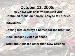 September 5, 2005 October 12, 2005:  NBC News with Brian Williams and CNN Continued focus on narrow, easy to tell stories Individuals Coming into destroyed homes for the first time Stock images / video of chaos What about places other than New Orleans 