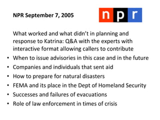 NPR September 7, 2005 What worked and what didn’t in planning and response to Katrina: Q&A with the experts with interactive format allowing callers to contribute When to issue advisories in this case and in the future Companies and individuals that sent aid How to prepare for natural disasters FEMA and its place in the Dept of Homeland Security Successes and failures of evacuations Role of law enforcement in times of crisis 