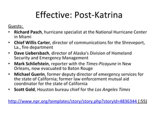 Effective: Post-Katrina Guests:  Richard Pasch , hurricane specialist at the National Hurricane Center in Miami Chief Willis Carter , director of communications for the Shreveport, La., fire department Dave Liebersbach , director of Alaska's Division of Homeland Security and Emergency Management  Mark Schliefstein , reporter with the  Times-Picayune  in New Orleans, now evacuated to Baton Rouge Michael Guerin , former deputy director of emergency services for the state of California; former law enforcement mutual aid coordinator for the state of California  Scott Gold , Houston bureau chief for the  Los Angeles Times http://www.npr.org/templates/story/story.php?storyId=4836344  (:55) 