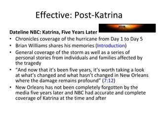 Effective: Post-Katrina Dateline NBC: Katrina, Five Years Later  Chronicles coverage of the hurricane from Day 1 to Day 5  Brian Williams shares his memories ( Introduction )  General coverage of the storm as well as a series of personal stories from individuals and families affected by the tragedy  “ And now that it’s been five years, it’s worth taking a look at what’s changed and what hasn’t changed in New Orleans where the damage remains profound” ( 7:12 )  New Orleans has not been completely forgotten by the media five years later and NBC had accurate and complete coverage of Katrina at the time and after  