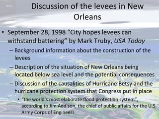 Discussion of the levees in New Orleans September 28, 1998 “City hopes levees can withstand battering” by Mark Truby,  USA Today Background information about the construction of the levees Description of the situation of New Orleans being located below sea level and the potential consequences Discussion of the causalities of Hurricane Betsy and the hurricane protection system that Congress put in place  “ the world’s most elaborate flood protection system”, according to Jim Addison, the chief of public affairs for the U.S. Army Corps of Engineers 