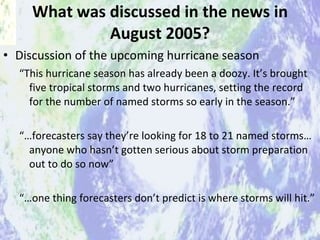 What was discussed in the news in August 2005? Discussion of the upcoming hurricane season  “ This hurricane season has already been a doozy. It’s brought five tropical storms and two hurricanes, setting the record for the number of named storms so early in the season.” “… forecasters say they’re looking for 18 to 21 named storms…anyone who hasn’t gotten serious about storm preparation out to do so now” “… one thing forecasters don’t predict is where storms will hit.”  “ Brace yourselves”, Times Picayune, Wednesday August 3, 2005 