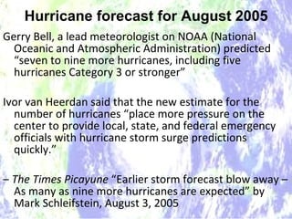 Hurricane forecast for August 2005 Gerry Bell, a lead meteorologist on NOAA (National Oceanic and Atmospheric Administration) predicted “seven to nine more hurricanes, including five hurricanes Category 3 or stronger”  Ivor van Heerdan said that the new estimate for the number of hurricanes “place more pressure on the center to provide local, state, and federal emergency officials with hurricane storm surge predictions quickly.” –  The Times Picayune  “Earlier storm forecast blow away – As many as nine more hurricanes are expected” by Mark Schleifstein, August 3, 2005 Hurricane forecast for August 2005 