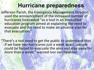 Hurricane preparedness Jefferson Parish, the Emergency Management Director, used the announcement of the increased number of hurricanes forecasted “as a tool in an intensified education program aimed at explaining the need to evacuate and the need to make an advance plan for that evacuation.” “ There’s a real need to get the public to understand that if we have two hurricanes just a week apart…people could be forced to evacuate the area and stay away for more than a week,” warned Ivor van Heerdan  Hurricane preparedness 