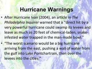 Hurricane Warnings After Hurricane Ivan (2004), an article in  The Philadelphia Inquirer  warned that a “direct hit by a very powerful hurricane could swamp its levees and leave as much as 20 feet of chemical-laden, snake-infested water trapped in the man-made bowl.” “ The worst scenario would be a big hurricane arriving from the east, pushing a wall of water from the gulf into Lake Pontchartrain, then over the levees into the cities.” Hurricane Warnings 