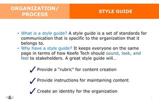 58
ORGANIZATION/
PROCESS
STYLE GUIDE
• What is a style guide? A style guide is a set of standards for
communication that is specific to the organization that it
belongs to.
• Why have a style guide? It keeps everyone on the same
page in terms of how Keefe Tech should sound, look, and
feel to stakeholders. A great style guide will…
Provide a “rubric” for content creation
Provide instructions for maintaining content
Create an identity for the organization
 