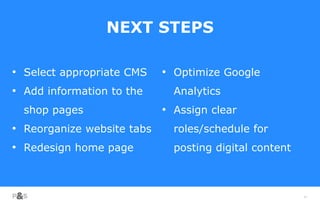 68
NEXT STEPS
• Select appropriate CMS
• Add information to the
shop pages
• Reorganize website tabs
• Redesign home page
• Optimize Google
Analytics
• Assign clear
roles/schedule for
posting digital content
 