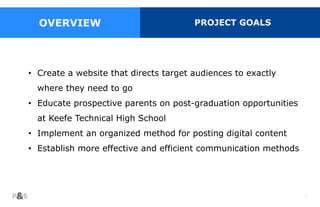 7
• Create a website that directs target audiences to exactly
where they need to go
• Educate prospective parents on post-graduation opportunities
at Keefe Technical High School
• Implement an organized method for posting digital content
• Establish more effective and efficient communication methods
OVERVIEW PROJECT GOALS
 