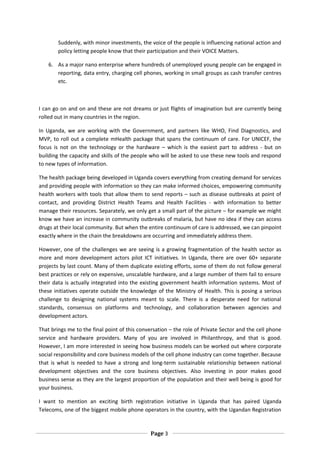 Suddenly, with minor investments, the voice of the people is influencing national action and
        policy letting people know that their participation and their VOICE Matters.

    6. As a major nano enterprise where hundreds of unemployed young people can be engaged in
       reporting, data entry, charging cell phones, working in small groups as cash transfer centres
       etc.



I can go on and on and these are not dreams or just flights of imagination but are currently being
rolled out in many countries in the region.

In Uganda, we are working with the Government, and partners like WHO, Find Diagnostics, and
MVP, to roll out a complete mHealth package that spans the continuum of care. For UNICEF, the
focus is not on the technology or the hardware – which is the easiest part to address - but on
building the capacity and skills of the people who will be asked to use these new tools and respond
to new types of information.

The health package being developed in Uganda covers everything from creating demand for services
and providing people with information so they can make informed choices, empowering community
health workers with tools that allow them to send reports – such as disease outbreaks at point of
contact, and providing District Health Teams and Health Facilities - with information to better
manage their resources. Separately, we only get a small part of the picture – for example we might
know we have an increase in community outbreaks of malaria, but have no idea if they can access
drugs at their local community. But when the entire continuum of care is addressed, we can pinpoint
exactly where in the chain the breakdowns are occurring and immediately address them.

However, one of the challenges we are seeing is a growing fragmentation of the health sector as
more and more development actors pilot ICT initiatives. In Uganda, there are over 60+ separate
projects by last count. Many of them duplicate existing efforts, some of them do not follow general
best practices or rely on expensive, unscalable hardware, and a large number of them fail to ensure
their data is actually integrated into the existing government health information systems. Most of
these initiatives operate outside the knowledge of the Ministry of Health. This is posing a serious
challenge to designing national systems meant to scale. There is a desperate need for national
standards, consensus on platforms and technology, and collaboration between agencies and
development actors.

That brings me to the final point of this conversation – the role of Private Sector and the cell phone
service and hardware providers. Many of you are involved in Philanthropy, and that is good.
However, I am more interested in seeing how business models can be worked out where corporate
social responsibility and core business models of the cell phone industry can come together. Because
that is what is needed to have a strong and long-term sustainable relationship between national
development objectives and the core business objectives. Also investing in poor makes good
business sense as they are the largest proportion of the population and their well being is good for
your business.

I want to mention an exciting birth registration initiative in Uganda that has paired Uganda
Telecoms, one of the biggest mobile phone operators in the country, with the Ugandan Registration



                                               Page 3
 
