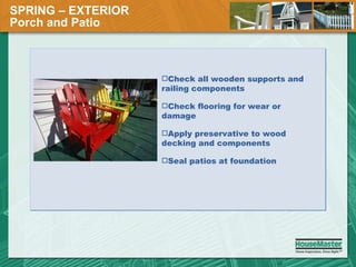 SPRING – EXTERIOR  Porch and Patio Check all wooden supports and railing components Check flooring for wear or damage Apply preservative to wood decking and components Seal patios at foundation 