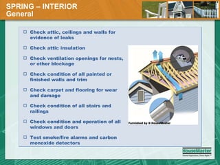 SPRING – INTERIOR General  Check attic, ceilings and walls for evidence of leaks Check attic insulation Check ventilation openings for nests, or other blockage Check condition of all painted or finished walls and trim Check carpet and flooring for wear and damage Check condition of all stairs and railings Check condition and operation of all windows and doors Test smoke/fire alarms and carbon monoxide detectors 